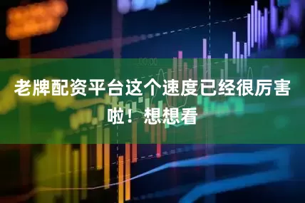 老牌配资平台这个速度已经很厉害啦！想想看