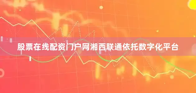 股票在线配资门户网湘西联通依托数字化平台