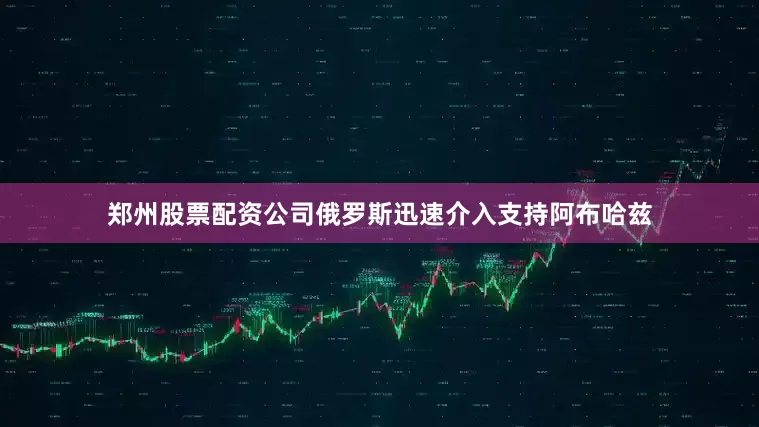 郑州股票配资公司俄罗斯迅速介入支持阿布哈兹