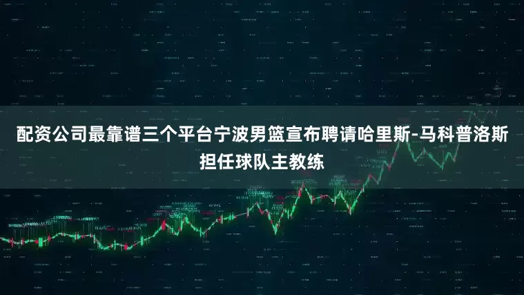 配资公司最靠谱三个平台宁波男篮宣布聘请哈里斯-马科普洛斯担任球队主教练